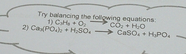 Try balancing the following equations: 
1) C_3H_8+O_2to CO_2+H_2O
2) Ca_3(PO_4)_2+H_2SO_4to CaSO_4+H_3PO_4