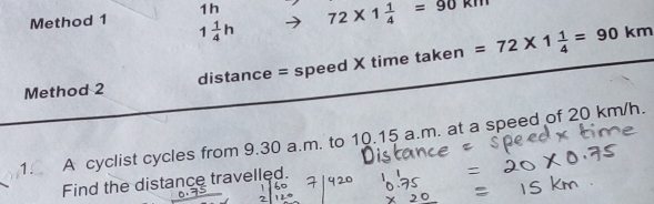 1h 72* 1 1/4 =90kn
Method 1 1 1/4 h
Method 2 distance = speed X time taken =72* 1 1/4 =90km
1. A cyclist cycles from 9.30 a.m. to 10.15 a.m. at a speed of 20 km/h. 
Find the distance travelled.