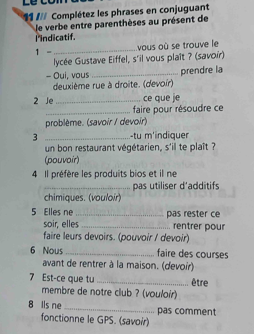 Complétez les phrases en conjuguant 
le verbe entre parenthèses au présent de 
I'indicatif. 
_vous où se trouve le 
1 - 
lycée Gustave Eiffel, s'il vous plaît ? (savoir) 
- Oui, vous_ 
prendre la 
deuxième rue à droite. (devoir) 
2 Je _ce que je 
_faire pour résoudre ce 
problème. (savoir / devoir) 
3 _-tu m'indiquer 
un bon restaurant végétarien, s'il te plaît ? 
(pouvoir) 
4 Il préfère les produits bios et il ne 
_pas utiliser d’additifs 
chimiques. (vouloir) 
5 Elles ne _pas rester ce 
soir, elles _rentrer pour 
faire leurs devoirs. (pouvoir / devoir) 
6 Nous _faire des courses 
avant de rentrer à la maison. (devoir) 
7 Est-ce que tu _être 
membre de notre club ? (vouloir) 
_ 
8 Ils ne 
pas comment 
fonctionne le GPS. (savoir)