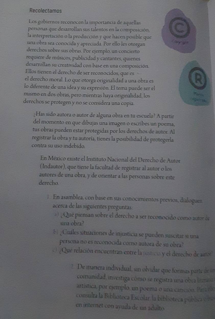 Recolectamos
Los gobiernos reconocen la importancia de aquellas
personas que desarrollan sus talentos en la composición, C
la interpretación o la producción y que hacen posible que Capyright
una obra sea conocida y apreciada. Por ello les otorgan
derechos sobre sus obras. Por ejemplo, un concierto
requiere de músicos, publicidad y cantantes, quienes
desarrollan su creatividad con base en una composición.
Ellos tienen el derecho de ser reconocidos, que es
el derecho moral. Lo que otorga originalidad a una obra es
R
lo diferente de una idea y su expresión. El tema puede ser el
mismo en dos obras, pero mientras haya originalidad, los
Ports
r é ga tr ao
derechos se protegen y no se considera una copia.
¿Has sido autora o autor de alguna obra en tu escuela? A partir
del momento en que dibujas una imagen o escribes un poema,
tus obras pueden estar protegidas por los derechos de autor. Al
registrar la obra y tu autoría, tienes la posibilidad de protegerla
contra su uso indebido.
En México existe el Instituto Nacional del Derecho de Autor
(Indautor), que tiene la facultad de registrar al autor o los
autores de una obra, y de orientar a las personas sobre este
derecho.
En asamblea, con base en sus conocimientos previos, dialoguen
acerca de las siguientes preguntas:
a) ¿ Qué piensan sobre el derecho a ser reconocido como autor de
una obra?
5) ¿Cuáles situaciones de injusticia se pueden suscitar si una
persona no es reconocida como autora de su obra?
¿Que relación encuentran entre la justicia y el derecho de autet
2  De manera individual, sin olvidar que formas part de e
comunidad, investiga cômo se registra una obra literar
artística, por ejemplo, un poema o una canción. Par eo
consulta la Biblioteca Escolar, la biblioteca pública  
en internet con ayuda de un adulto