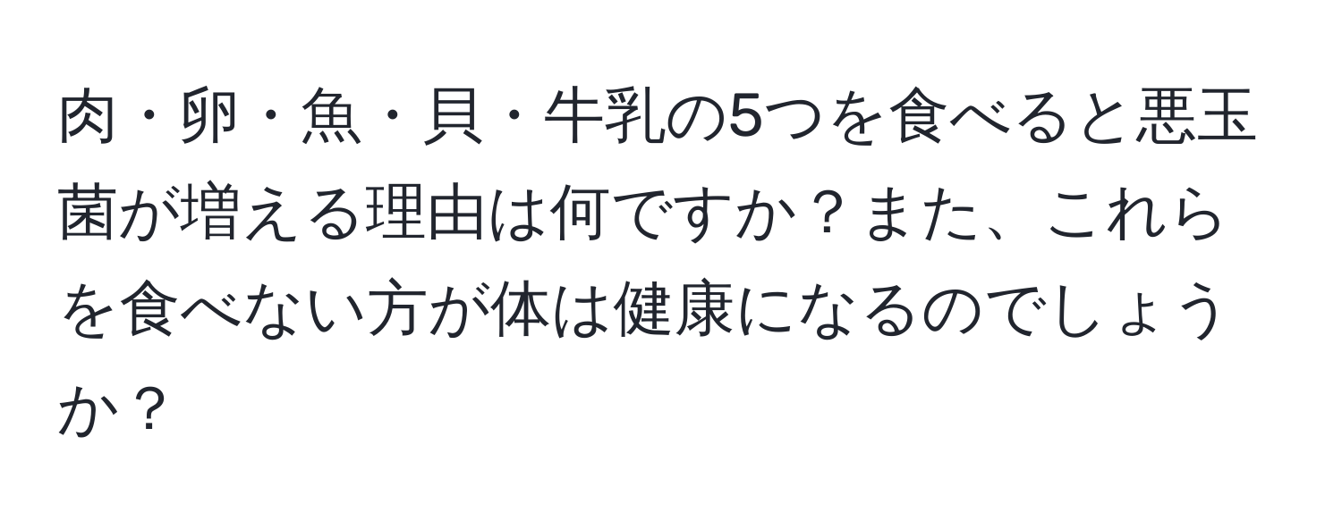 肉・卵・魚・貝・牛乳の5つを食べると悪玉菌が増える理由は何ですか？また、これらを食べない方が体は健康になるのでしょうか？