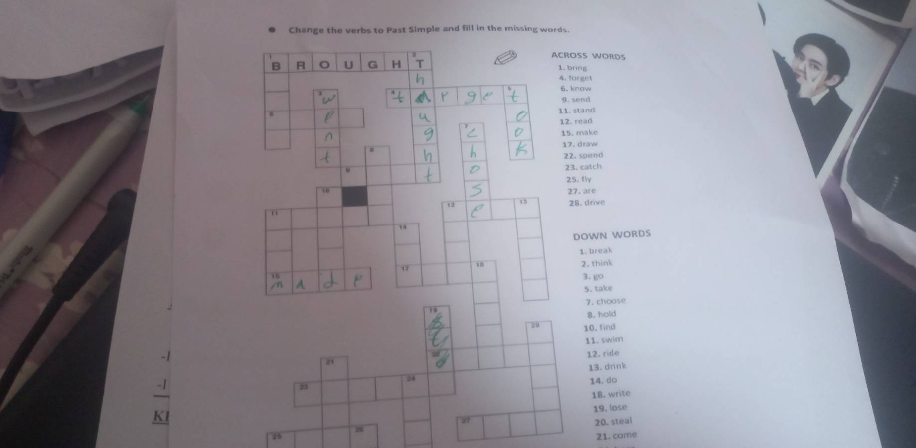 Change the verbs to Past Simple and fill in the missing words. 
ACROSS WORDS 
B R U G H 1. bring 
4. forget 
6.know 
9. send 
6 
11.stand 
12. read 
15. make 
17. draw 
0 
22. spend 
23. catch 
25. fly 
10 27. are 
12 
13 28. drive 
1 
1a 
DOWN WORDS 
1. break 
37 
18 2. think 
3. go 
5. take 
7.choose 
8. hold 
20 10. find 
11. swim 
12. ride 
21 
13. drink 
24 
14. do 
2 
18. write 
19, lose 
27 
20. steal
20
2 21. come