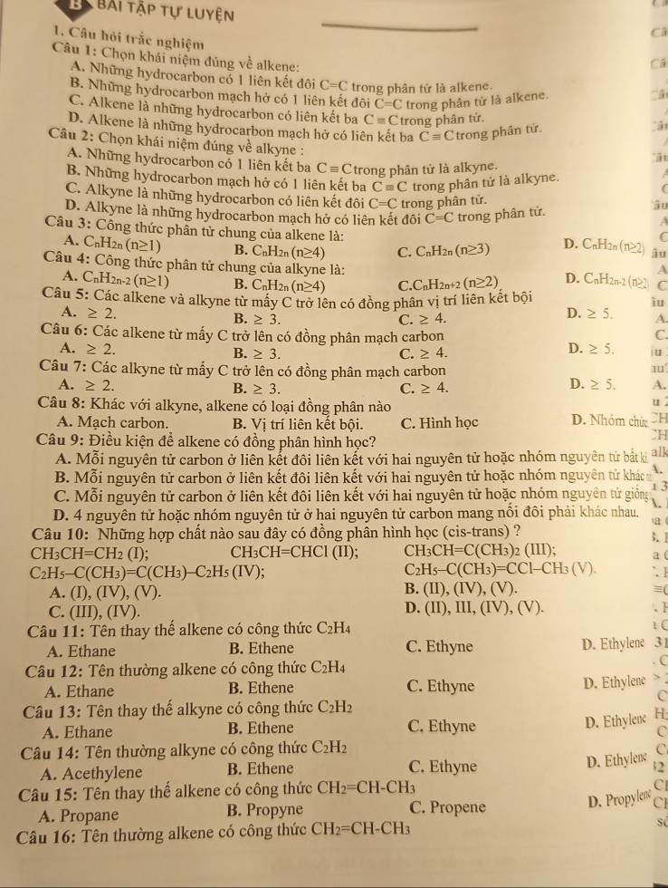 Bải tập tự luyện
Câ
1. Câu hỏi trắc nghiệm
Câu 1: Chọn khái niệm đúng về alkene:
Cá
A. Những hydrocarbon có 1 liên kết đôi C=C trong phân tử là alkene.
B. Những hydrocarbon mạch hở có 1 liên kết đôi C=C trong phân tử là alkene.
C. Alkene là những hydrocarbon có liên kết ba Cequiv C trong phân tử.
D. Alkene là những hydrocarbon mạch hở có liên kết ba Cequiv C trong phân tử.
Câu 2: Chọn khái niệm đúng về alkyne :
ật
A. Những hydrocarbon có 1 liên kết ba Cequiv C trong phân tử là alkyne.

B. Những hydrocarbon mạch hở có 1 liên kết ba Cequiv C trong phân tử là alkyne. (
C. Alkyne là những hydrocarbon có liên kết đôi C=C trong phân tử. 'â u
D. Alkyne là những hydrocarbon mạch hở có liên kết đôi C=C trong phân tử. A
Câu 3: Công thức phân tử chung của alkene là: âu
A. C_nH_2n(n≥ 1) B. C_nH_2n(n≥ 4) C. C_nH_2n(n≥ 3) D. C_nH_2n(n≥ 2) C
Câu 4: Công thức phân tử chung của alkyne là: C
A. C_nH_2n-2(n≥ 1) B. C_nH_2n(n≥ 4) C. C_nH_2n+2(n≥ 2) D. C_nH_2n-2(n≥slant 2) A
Câu 5: Các alkene và alkyne từ mấy C trở lên có đồng phân vị trí liên kết bội
ìu
A. ≥ 2. D. ≥ 5. A.
B. ≥ 3. C. ≥ 4.
Câu 6: Các alkene từ mấy C trở lên có đồng phân mạch carbon C.
A. ≥ 2. D. ≥ 5. iu
B. ≥ 3. C. ≥ 4.
Câu 7: V: Các alkyne từ mấy C trở lên có đồng phân mạch carbon 11°
A. ≥ 2. B. ≥ 3. C. ≥ 4.
D. ≥ 5. A.
Câu 8: Khác với alkyne, alkene có loại đồng phân nào
u
A. Mach carbon. B. Vị trí liên kết bội. C. Hình học D. Nhóm chức CH
Câu 9: Điều kiện để alkene có đồng phân hình học?
CH
A. Mỗi nguyên tử carbon ở liên kết đôi liên kết với hai nguyên tử hoặc nhóm nguyên từ bất ki alk
B. Mỗi nguyên tử carbon ở liên kết đôi liên kết với hai nguyên tử hoặc nhóm nguyên tử khác 
1 3
C. Mỗi nguyên tử carbon ở liên kết đôi liên kết với hai nguyên tử hoặc nhóm nguyên tử giống .
D. 4 nguyên tử hoặc nhóm nguyên tử ở hai nguyên tử carbon mang nổi đôi phải khác nhau.
a 
Câu 10: Những hợp chất nào sau đây có đồng phân hình học (cis-trans) ?
CH_3CH=CH_2 1)· CH_3CH=CHCl(II); CH_3CH=C(CH_3)_2(III); 3.1
C_2H_5-C(CH_3)=CC1-CH_3(V). a (
C_2H_5-C(CH_3)=C(CH_3)-C_2H_5(IV); `. ]
B.
A. (I),(IV),(V). (II),(IV),(V). ≡(
C. (III),(IV). D. (II), III, (IV), (V). . H
Câu 11: Tên thay thế alkene có công thức C₂H₄
1 (
A. Ethane B. Ethene C. Ethyne D. Ethylene 31
Câu 12: Tên thường alkene có công thức C_2H_4. C
A. Ethane B. Ethene C. Ethyne D. Ethylenc 、
C
Câu 13: Tên thay thế alkyne có công thức C_2H_2
A. Ethane B. Ethene C. Ethyne
D. Ethylene H
C
Câu 14: Tên thường alkyne có công thức C_2H_2
A. Acethylene B. Ethene C. Ethyne
D. Ethylene `
Câu 15: Tên thay thế alkene có công thức CH_2=CH-CH_3
C
A. Propane B. Propyne
C. Propene
D. Propylen CI
Câu 16: Tên thường alkene có công thức CH_2=CH-CH_3 số