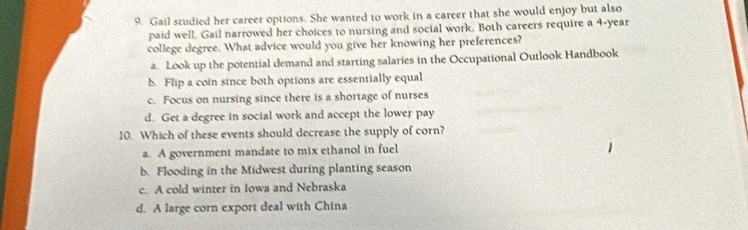 Gail studied her career options. She wanted to work in a career that she would enjoy but also
paid well. Gail narrowed her choices to nursing and social work. Both careers require a 4-year
college degree. What advice would you give her knowing her preferences?
a. Look up the potential demand and starting salaries in the Occupational Outlook Handbook
b. Flip a coin since both options are essentially equal
c. Focus on nursing since there is a shortage of nurses
d. Get a degree in social work and accept the lower pay
10. Which of these events should decrease the supply of corn?
a. A government mandate to mix ethanol in fuel
b. Flooding in the Midwest during planting season
c. A cold winter in Iowa and Nebraska
d. A large corn export deal with China