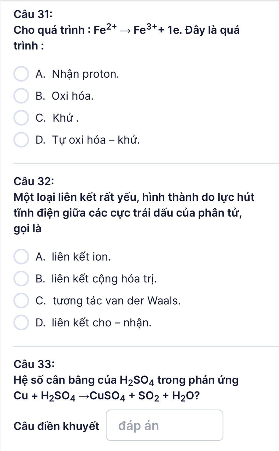 Cho quá trình : Fe^(2+)to Fe^(3+)+1e. Đây là quá
trình :
A. Nhận proton.
B. Oxi hóa.
C. Khử.
D. Tự oxi hóa - khử.
Câu 32:
Một loại liên kết rất yếu, hình thành do lực hút
tĩnh điện giữa các cực trái dấu của phân tử,
gọi là
A. liên kết ion.
B. liên kết cộng hóa trị.
C. tương tác van der Waals.
D. liên kết cho - nhận.
Câu 33:
Hệ số cân bằng của H_2SO_4 trong phản ứng
Cu+H_2SO_4to CuSO_4+SO_2+H_2O ?
Câu điền khuyết đáp án