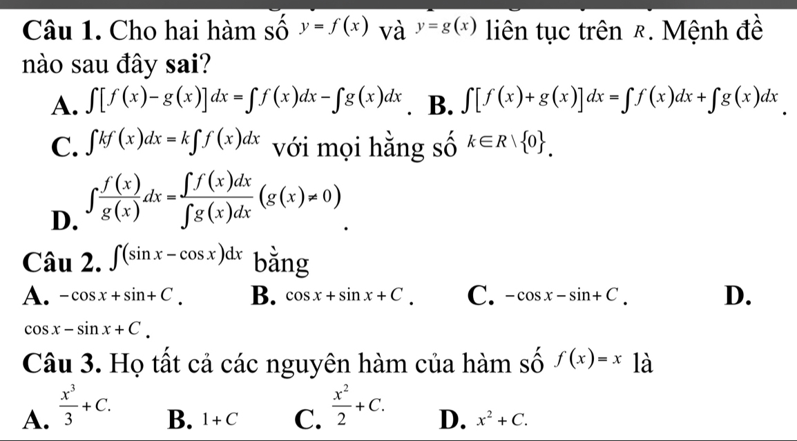 Cho hai hàm số y=f(x) và y=g(x) liên tục trên &. Mệnh đề
nào sau đây sai?
A. ∈t [f(x)-g(x)]dx=∈t f(x)dx-∈t g(x)dx . B. ∈t [f(x)+g(x)]dx=∈t f(x)dx+∈t g(x)dx
C. ∈t kf(x)dx=k∈t f(x)dx với mọi hằng số k∈ R| 0.
D. ∈t  f(x)/g(x) dx= ∈t f(x)dx/∈t g(x)dx (g(x)!= 0)
Chat au2.∈t (sin x-cos x)dx b ằng
A. -cos x+sin +C. B. cos x+sin x+C. C. -cos x-sin +C. D.
cos x-sin x+C. 
Câu 3. Họ tất cả các nguyên hàm của hàm số f(x)=x là
A.  x^3/3 +C.
B. 1+C C.  x^2/2 +C. D. x^2+C.