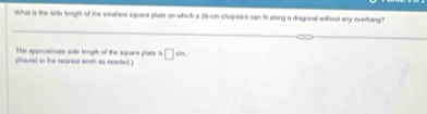What is the side length of the smaliest square plate on which a 36-cm chopstick can fit along a diagonal without any overhang? 
The approsmate side length of the square plate is 
(Hound in the nearest tenth as noeded ) □ =