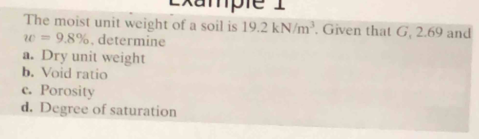 Exampie I 
The moist unit weight of a soil is 19.2kN/m^3. Given that G, 2.69 and
w=9.8% , determine 
a. Dry unit weight 
b. Void ratio 
c. Porosity 
d. Degree of saturation