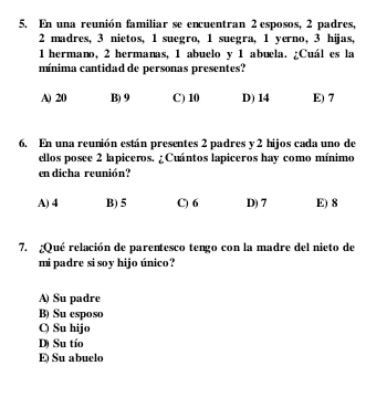 En una reunión familiar se encuentran 2 esposos, 2 padres,
2 madres, 3 nietos, 1 suegro, 1 suegra, 1 yerno, 3 hijas,
1 hermano, 2 hermanas, 1 abuelo y 1 abuela. ¿Cuál es la
mínima cantidad de personas presentes?
A) 20 B) 9 C) 10 D) 14 E) 7
6. En una reunión están presentes 2 padres y 2 hijos cada uno de
ellos posee 2 lapiceros. ¿Cuántos lapiceros hay como mínimo
en dicha reunión?
A) 4 B) 5 C) 6 D) 7 E) 8
7. ¿Qué relación de parentesco tengo con la madre del nieto de
mi padre si soy hijo único?
A) Su padre
B) Su esposo
Q Su hijo
D) Su tío
E Su abuelo