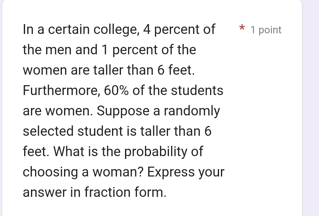 In a certain college, 4 percent of * 1 point 
the men and 1 percent of the 
women are taller than 6 feet. 
Furthermore, 60% of the students 
are women. Suppose a randomly 
selected student is taller than 6
feet. What is the probability of 
choosing a woman? Express your 
answer in fraction form.