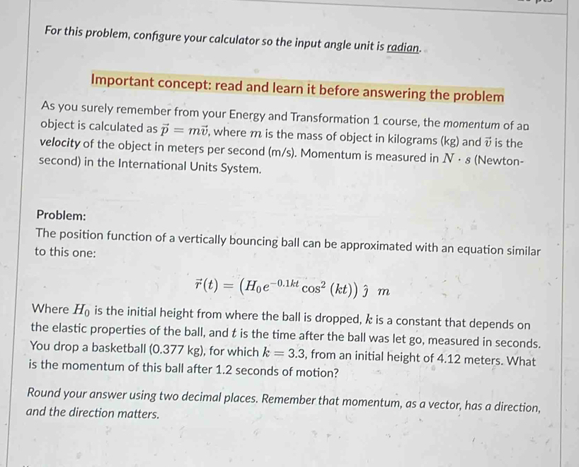 For this problem, confgure your calculator so the input angle unit is radian. 
Important concept: read and learn it before answering the problem 
As you surely remember from your Energy and Transformation 1 course, the momentum of an 
object is calculated as vector p=mvector v , where m is the mass of object in kilograms (kg) and vector v is the 
velocity of the object in meters per second (m/s). Momentum is measured in N· s (Newton- 
second) in the International Units System. 
Problem: 
The position function of a vertically bouncing ball can be approximated with an equation similar 
to this one:
vector r(t)=(H_0e^(-0.1kt)cos^2(kt))hat jm
Where H_0 is the initial height from where the ball is dropped, k is a constant that depends on 
the elastic properties of the ball, and t is the time after the ball was let go, measured in seconds. 
You drop a basketball (0.377 kg), for which k=3.3 , from an initial height of 4.12 meters. What 
is the momentum of this ball after 1.2 seconds of motion? 
Round your answer using two decimal places. Remember that momentum, as a vector, has a direction, 
and the direction matters.