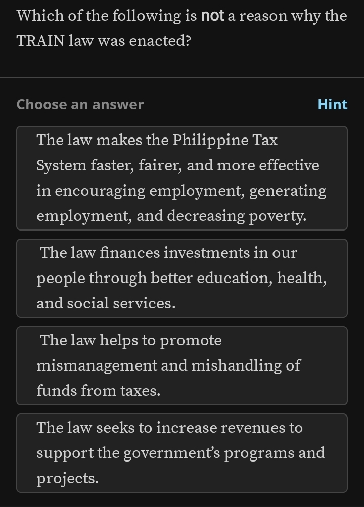 Which of the following is not a reason why the
TRAIN law was enacted?
Choose an answer Hint
The law makes the Philippine Tax
System faster, fairer, and more effective
in encouraging employment, generating
employment, and decreasing poverty.
The law finances investments in our
people through better education, health,
and social services.
The law helps to promote
mismanagement and mishandling of
funds from taxes.
The law seeks to increase revenues to
support the government’s programs and
projects.