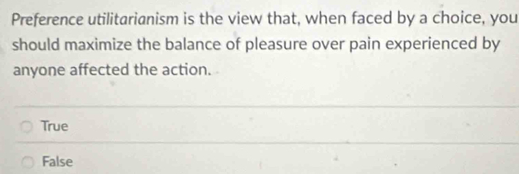 Preference utilitarianism is the view that, when faced by a choice, you
should maximize the balance of pleasure over pain experienced by
anyone affected the action.
True
False