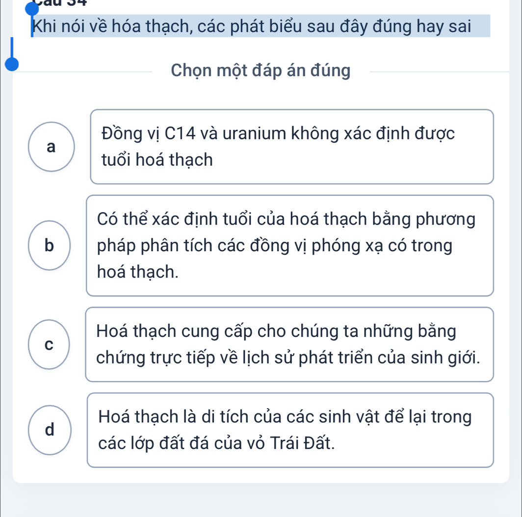 Khi nói về hóa thạch, các phát biểu sau đây đúng hay sai
Chọn một đáp án đúng
Đồng vị C14 và uranium không xác định được
a
tuổi hoá thạch
Có thể xác định tuổi của hoá thạch bằng phương
b pháp phân tích các đồng vị phóng xạ có trong
hoá thạch.
Hoá thạch cung cấp cho chúng ta những bằng
C
chứng trực tiếp về lịch sử phát triển của sinh giới.
Hoá thạch là di tích của các sinh vật để lại trong
d
các lớp đất đá của vỏ Trái Đất.