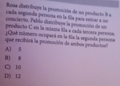 Rosa distribuye la promoción de un producto B a
cada segunda persona en la fila para entrar a un
concierto. Pablo distribuye la promoción de un
producto C en la misma fila a cada tercera persona.
¿Qué número ocupará en la fila la segunda persona
que recibirá la promoción de ambos productos?
A) 5
B) 8
C) 10
D) 12