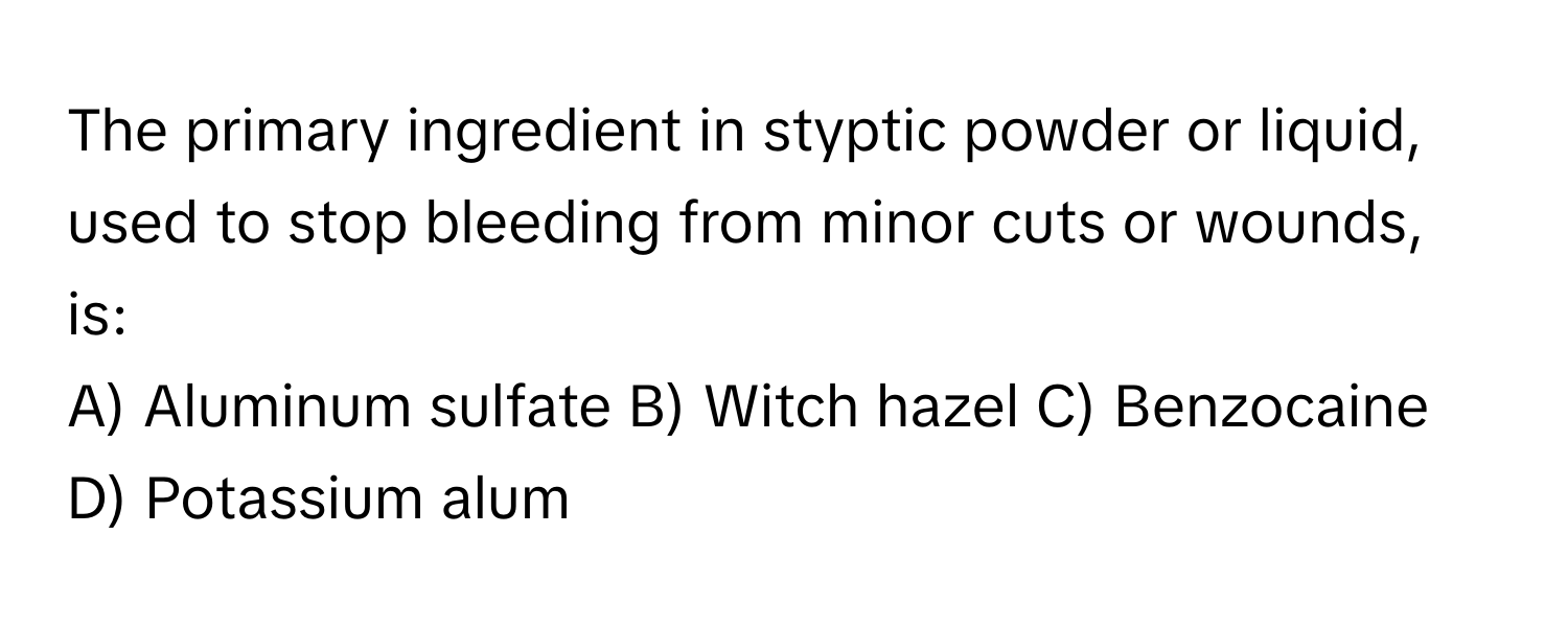 The primary ingredient in styptic powder or liquid, used to stop bleeding from minor cuts or wounds, is:

A) Aluminum sulfate B) Witch hazel C) Benzocaine D) Potassium alum