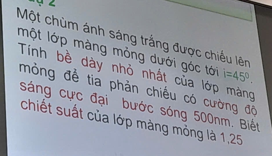 Một chùm ánh sáng trắng được chiếu lên 
một lớp màng mỏng dưới góc tới i=45°. 
Tính bề dày nhỏ nhất của lớp màng 
mỏng để tia phản chiếu có cường độ 
sáng cực đại bước sóng 500nm. Biết 
chiết suất của lớp màng mỏng là 1,25