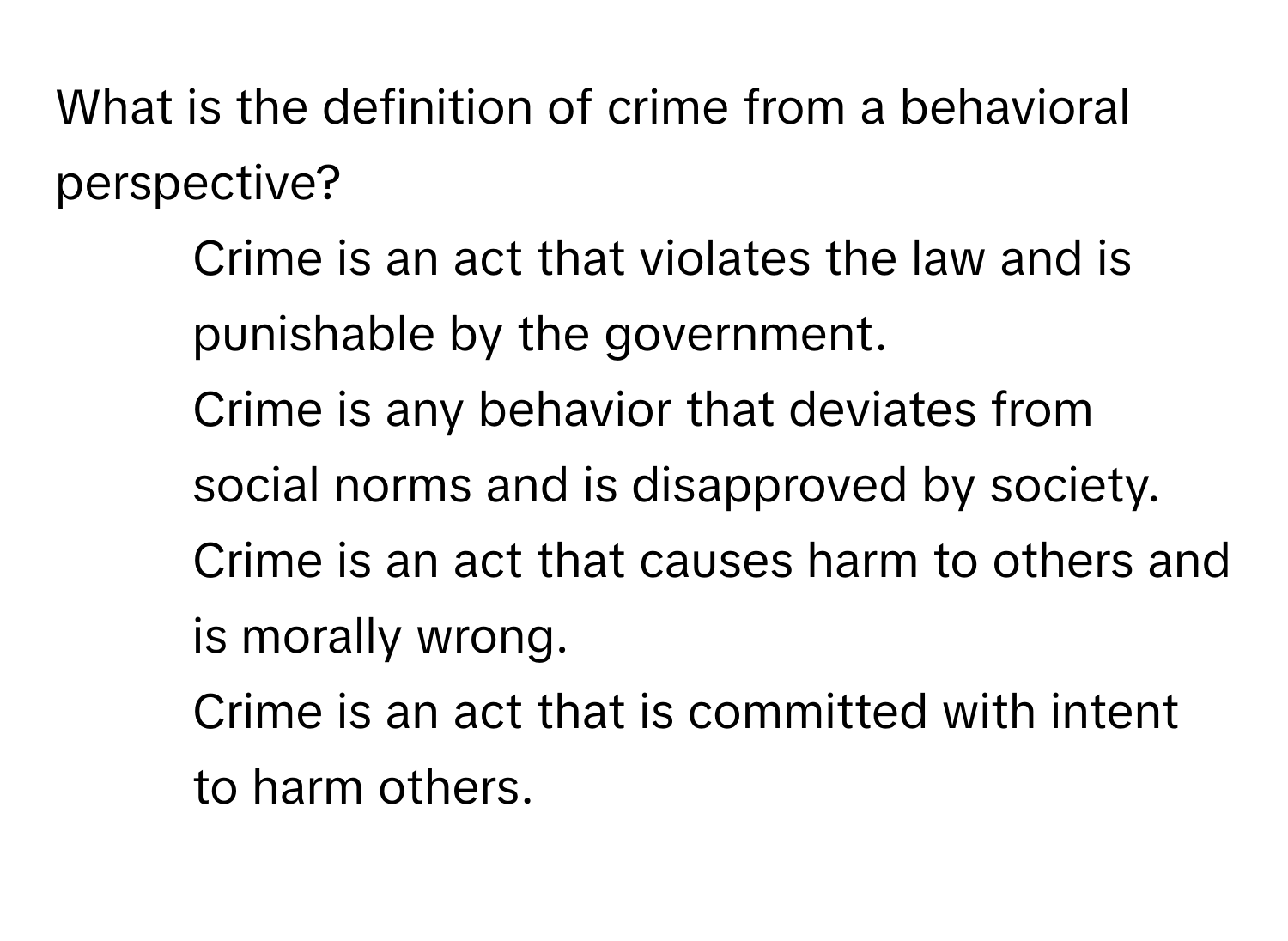 What is the definition of crime from a behavioral perspective?

1) Crime is an act that violates the law and is punishable by the government. 
2) Crime is any behavior that deviates from social norms and is disapproved by society. 
3) Crime is an act that causes harm to others and is morally wrong. 
4) Crime is an act that is committed with intent to harm others.