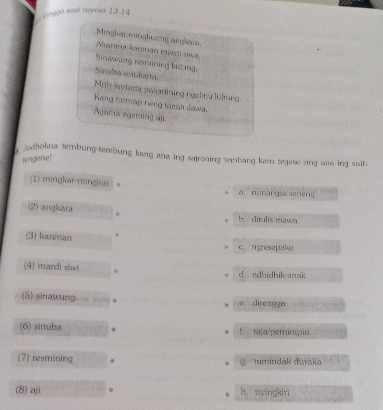 senago soal nomer 13-14
Mingkar mingkuring angkara,
Akarana karenan mardi siwa,
Sinawung resmining kidung,
Sinuba sinukarta,
Mrih kretarta pakartining ngelmu luhung.
Kang tumrap neng tanah Jawa.
Agama ageming aji.
. Jodhokna tembung-tembung kang ana ing sajroning tembang karo tegese sing ana ing sisih 
rengene!
(1) mingkar-mingkur
a. rumangsa seneng
(2) angkara
. b. ditulis mawa
(3) karenan
c. ngresepake
(4) mardi siwi
d. ndhidhik anak
(5) sinawung O 2ure
e. direngga L adbnst snen
(6) sinuba
f. raja/pemimpin
(7) resmining
g. tumindak duraka
(8) aji h. nyingkiri