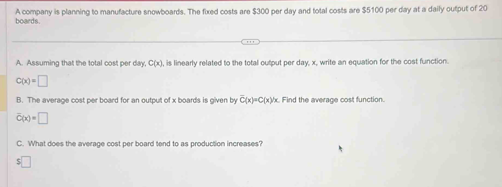 A company is planning to manufacture snowboards. The fixed costs are $300 per day and total costs are $5100 per day at a daily output of 20
boards. 
A. Assuming that the total cost per day, C(x) , is linearly related to the total output per day, x, write an equation for the cost function.
C(x)=□
B. The average cost per board for an output of x boards is given by overline C(x)=C(x)/x. Find the average cost function.
overline C(x)=□
C. What does the average cost per board tend to as production increases? 
□