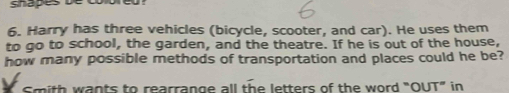 shapes be colored ? 
6. Harry has three vehicles (bicycle, scooter, and car). He uses them 
to go to school, the garden, and the theatre. If he is out of the house, 
how many possible methods of transportation and places could he be? 
Smith wants to rearrange all the letters of the word "OUT” in