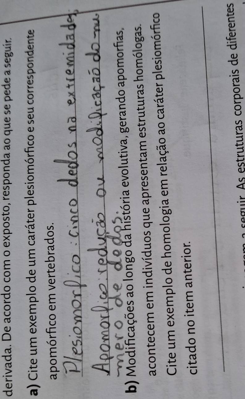 derivada. De acordo com o exposto, responda ao que se pede a seguir 
a) Cite um exemplo de um caráter plesiomórfico e seu correspondente 
apomórfico em vertebrados. 
_ 
_ 
b) Modificações ao longo da história evolutiva, gerando apomorfias, 
acontecem em indivíduos que apresentam estruturas homólogas. 
Cite um exemplo de homologia em relação ao caráter plesiomórfico 
_ 
citado no item anterior. 
o seguir As estruturas corporais de diferentes