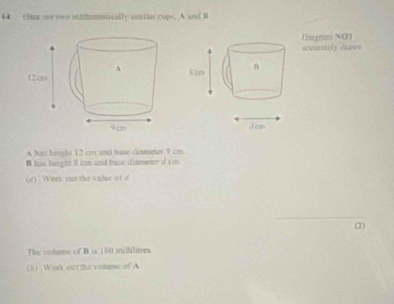 fere are ywo mathemanically sumilar cups. A and B 
Diagnim NOJ 
accurstely drawn 
A has height 12 cm and base diameter 9 cm. 
B has height 8 cm and base diameter d cm
(g) Work out the value of d
_ 
(2) 
The volume of B is 160 millilures. 
h) Work out the volume of A