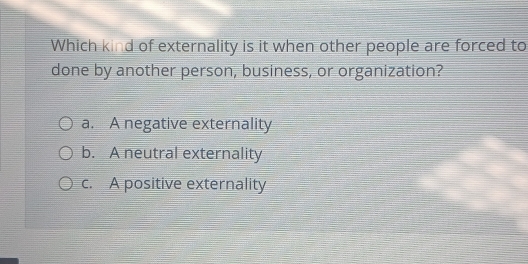 Which kind of externality is it when other people are forced to
done by another person, business, or organization?
a. A negative externality
b. A neutral externality
c. A positive externality