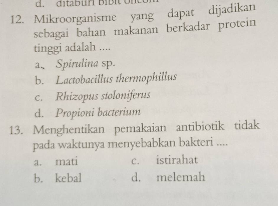 ditaburí bíbit onco
12. Mikroorganisme yang dapat dijadikan
sebagai bahan makanan berkadar protein
tinggi adalah ....
a、 Spirulina sp.
b. Lactobacillus thermophillus
c. Rhizopus stoloniferus
d. Propioni bacterium
13. Menghentikan pemakaian antibiotik tidak
pada waktunya menyebabkan bakteri ....
a. mati c. istirahat
b. kebal d. melemah