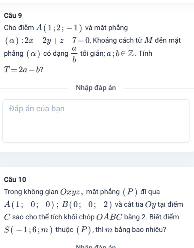 Cho điểm A(1;2;-1) và mặt phảng
(alpha ):2x-2y+z-7=0 , Khoảng cách từ M đên mặt 
phẳng (α) có dạng  a/b  tối giản; a;b∈ Z. Tính
T=2a-b ? 
Nhập đáp án 
Đáp án của bạn 
Câu 10 
Trong không gian Oxyz, mặt phẳng (P) đi qua
A(1;0;0); B(0;0;2) và cắt tia Oy tại điểm 
C sao cho thể tích khối chóp OABC bằng 2. Biết điểm
S(-1;6;m) thuộc ( P) , thì m bằng bao nhiêu?