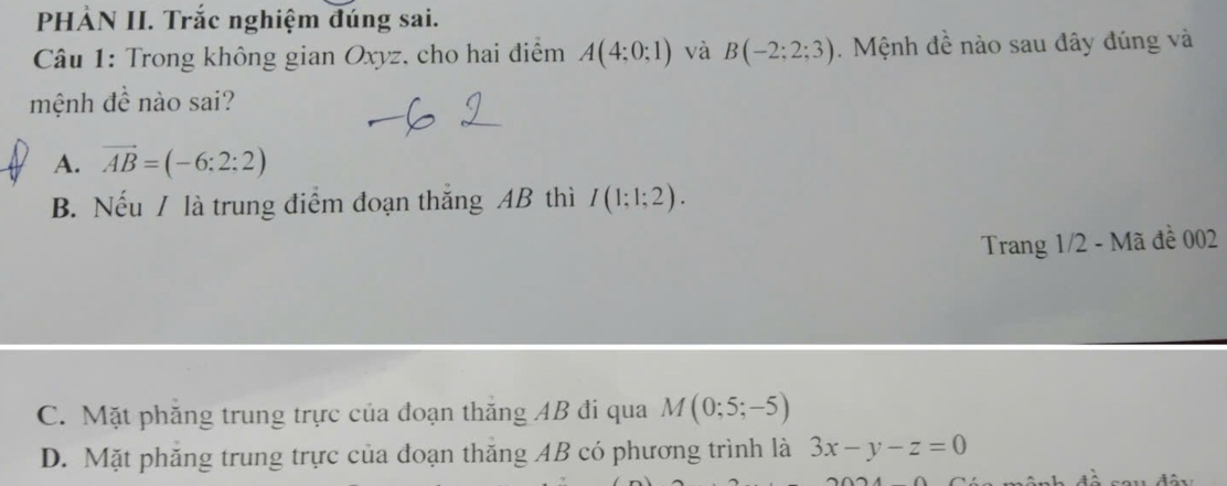 PHÀN II. Trắc nghiệm đúng sai.
Câu 1: Trong không gian Oxyz, cho hai điểm A(4:0:1) và B(-2;2;3). Mệnh đề nào sau đây đúng và
mệnh đề nào sai?
A. vector AB=(-6:2:2)
B. Nếu / là trung điểm đoạn thắng AB thì I(1;1;2). 
Trang 1/2 - Mã đề 002
C. Mặt phăng trung trực của đoạn thăng AB đi qua M(0;5;-5)
D. Mặt phăng trung trực của đoạn thăng AB có phương trình là 3x-y-z=0