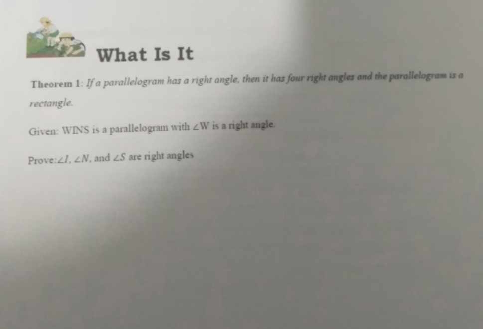 What Is It 
Theorei 1: If a parallelogram has a right angle, then it has four right angles and the parallelogram is a 
rectangle. 
Given: WINS is a parallelogram with ∠ W is a right angle. 
Prove: ∠ I, ∠ N , and ∠ S are right angles