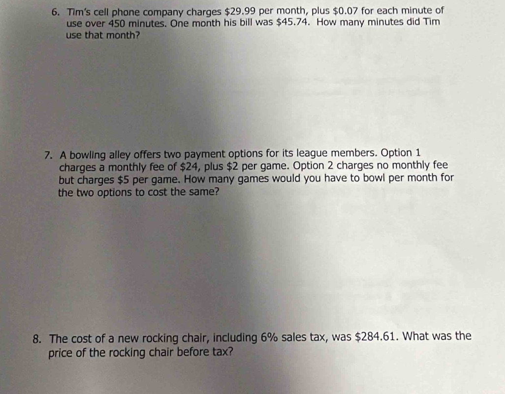 Tim's cell phone company charges $29.99 per month, plus $0.07 for each minute of 
use over 450 minutes. One month his bill was $45.74. How many minutes did Tim 
use that month? 
7. A bowling alley offers two payment options for its league members. Option 1 
charges a monthly fee of $24, plus $2 per game. Option 2 charges no monthly fee 
but charges $5 per game. How many games would you have to bowl per month for 
the two options to cost the same? 
8. The cost of a new rocking chair, including 6% sales tax, was $284.61. What was the 
price of the rocking chair before tax?