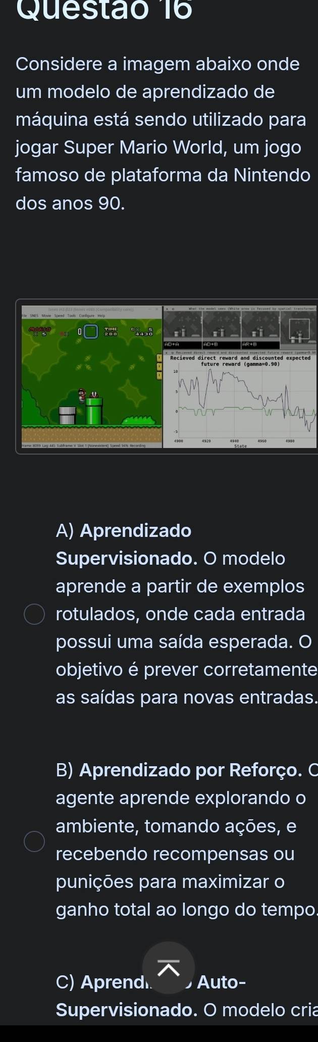 Considere a imagem abaixo onde
um modelo de aprendizado de
máquina está sendo utilizado para
jogar Super Mario World, um jogo
famoso de plataforma da Nintendo
dos anos 90.

A) Aprendizado
Supervisionado. O modelo
aprende a partir de exemplos
rotulados, onde cada entrada
possui uma saída esperada. O
objetivo é prever corretamente
as saídas para novas entradas.
B) Aprendizado por Reforço. C
agente aprende explorando o
ambiente, tomando ações, e
recebendo recompensas ou
punições para maximizar o
ganho total ao longo do tempo
C) Aprend Auto-
Supervisionado. O modelo cria