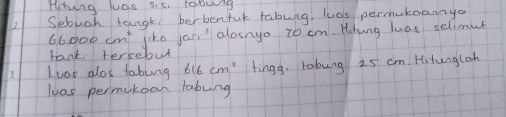 Hitung luas sisc tobing 
2. 
Sebuch tangk berbentuk tabung, las permukoannyo
66000cm^2 jiko jas_1^(2 alosnga to cm. Hitung luas selimur 
tank tersebut 
3 
Loos dlos tabung 616cm^2) tingg: robung 25 cm. Hitungloh 
luos permakoan tabung