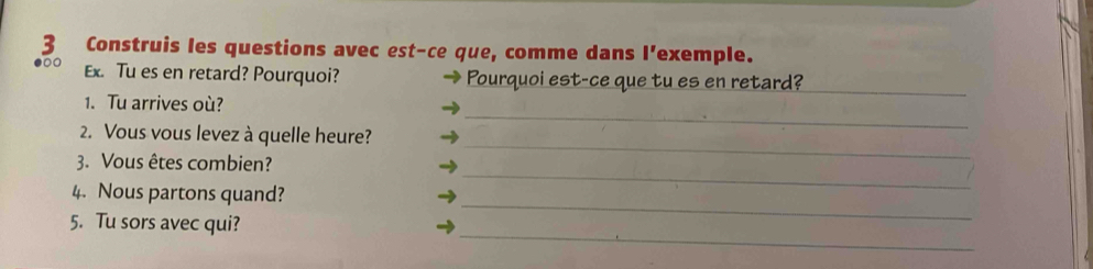 Construis les questions avec est-ce que, comme dans l'exemple. 
Ex. Tu es en retard? Pourquoi? Pourquoi est-ce que tu es en retard?_ 
_ 
1. Tu arrives où? 
2. Vous vous levez à quelle heure? 
_ 
3. Vous êtes combien? 
_ 
_ 
4. Nous partons quand? 
_ 
5. Tu sors avec qui?