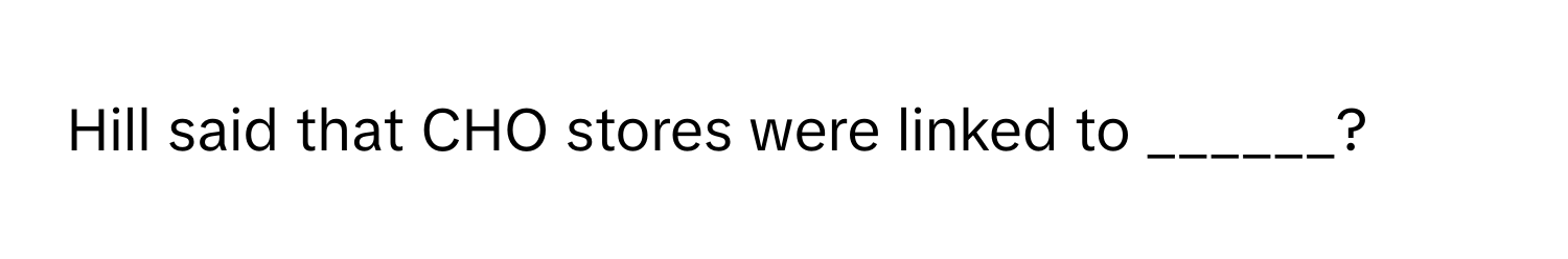 Hill said that CHO stores were linked to ______?