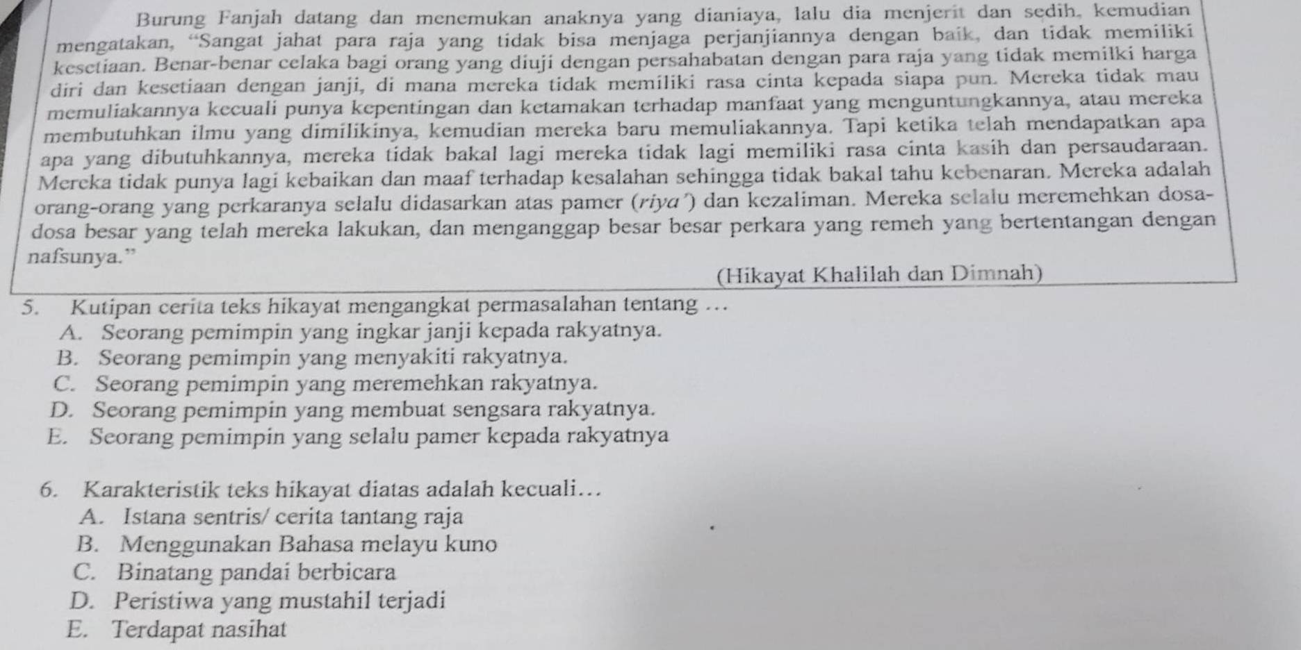 Burung Fanjah datang dan menemukan anaknya yang dianiaya, lalu dia menjerit dan sedih, kemudian
mengatakan, “Sangat jahat para raja yang tidak bisa menjaga perjanjiannya dengan baik, dan tidak memiliki
kesetiaan. Benar-benar celaka bagi orang yang diuji dengan persahabatan dengan para raja yang tidak memilki harga
diri dan kesetiaan dengan janji, di mana mereka tidak memíliki rasa cinta kepada siapa pun. Mereka tidak mau
memuliakannya kecuali punya kepentingan dan ketamakan terhadap manfaat yang menguntungkannya, atau mereka
membutuhkan ilmu yang dimilikinya, kemudian mereka baru memuliakannya. Tapi ketika telah mendapatkan apa
apa yang dibutuhkannya, mereka tidak bakal lagi mereka tidak lagi memiliki rasa cinta kasih dan persaudaraan.
Mereka tidak punya lagi kebaikan dan maaf terhadap kesalahan sehingga tidak bakal tahu kebenaran. Mereka adalah
orang-orang yang perkaranya selalu didasarkan atas pamer (riyɑ') dan kezaliman. Mereka selalu meremehkan dosa-
dosa besar yang telah mereka lakukan, dan menganggap besar besar perkara yang remeh yang bertentangan dengan
nafsunya.”
(Hikayat Khalilah dan Dimnah)
5. Kutipan cerita teks hikayat mengangkat permasalahan tentang …
A. Seorang pemimpin yang ingkar janji kepada rakyatnya.
B. Seorang pemimpin yang menyakiti rakyatnya.
C. Seorang pemimpin yang meremehkan rakyatnya.
D. Seorang pemimpin yang membuat sengsara rakyatnya.
E. Seorang pemimpin yang selalu pamer kepada rakyatnya
6. Karakteristik teks hikayat diatas adalah kecuali…
A. Istana sentris/ cerita tantang raja
B. Menggunakan Bahasa melayu kuno
C. Binatang pandai berbicara
D. Peristiwa yang mustahil terjadi
E. Terdapat nasihat