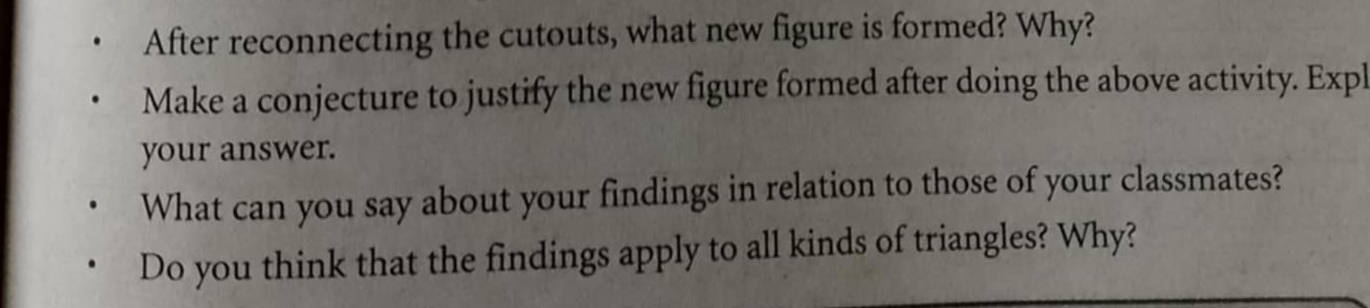 After reconnecting the cutouts, what new figure is formed? Why? 
Make a conjecture to justify the new figure formed after doing the above activity. Expl 
your answer. 
What can you say about your findings in relation to those of your classmates? 
Do you think that the findings apply to all kinds of triangles? Why?