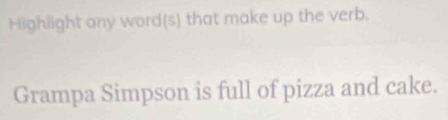 Highlight any word(s) that make up the verb. 
Grampa Simpson is full of pizza and cake.