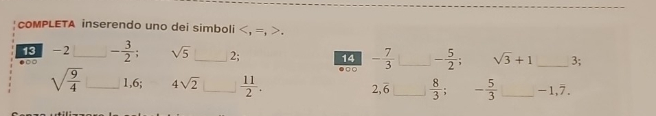 coMPLETA inserendo uno dei simboli. 
13 -2 - 3/2  sqrt(5)
●□○ __ 2; 14 - 7/3  _ - 5/2 ; sqrt(3)+1 _3; 
●○
sqrt(frac 9)4 _ 1, 6; 4sqrt(2) _  11/2 . 2, overline 6 _  8/3 . - 5/3  _ -1, 7.