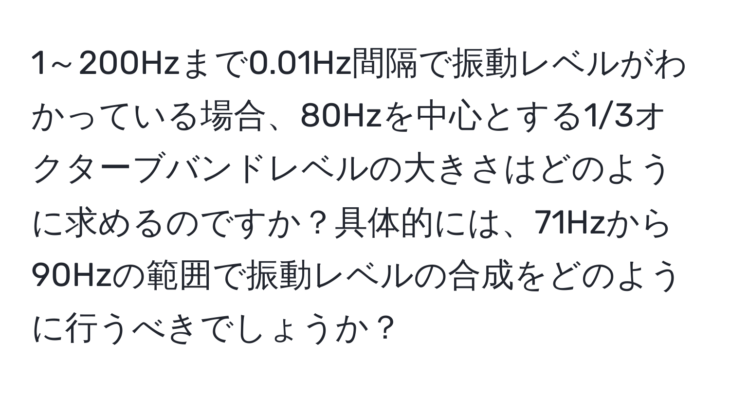 1～200Hzまで0.01Hz間隔で振動レベルがわかっている場合、80Hzを中心とする1/3オクターブバンドレベルの大きさはどのように求めるのですか？具体的には、71Hzから90Hzの範囲で振動レベルの合成をどのように行うべきでしょうか？