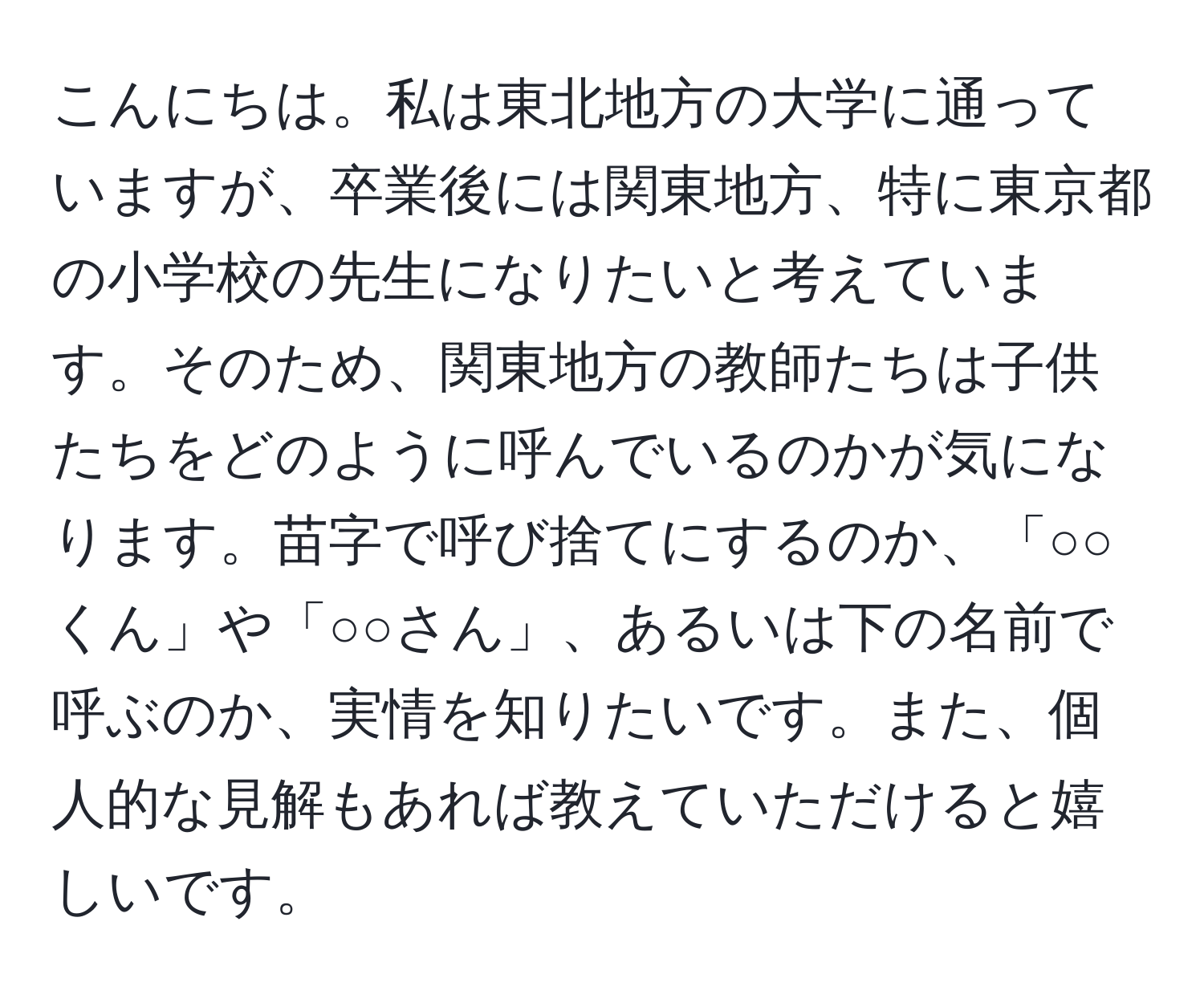 こんにちは。私は東北地方の大学に通っていますが、卒業後には関東地方、特に東京都の小学校の先生になりたいと考えています。そのため、関東地方の教師たちは子供たちをどのように呼んでいるのかが気になります。苗字で呼び捨てにするのか、「○○くん」や「○○さん」、あるいは下の名前で呼ぶのか、実情を知りたいです。また、個人的な見解もあれば教えていただけると嬉しいです。