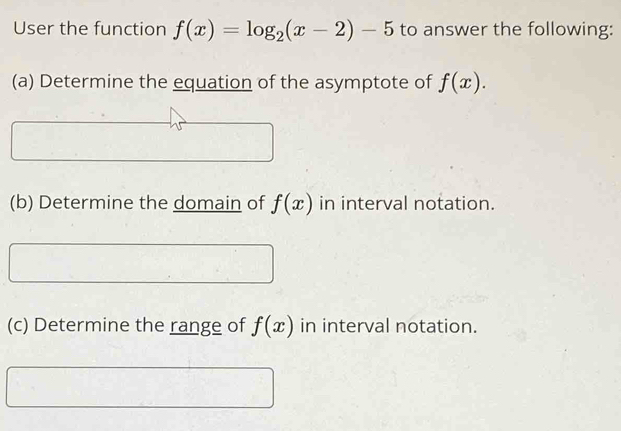 User the function f(x)=log _2(x-2)-5 to answer the following: 
(a) Determine the equation of the asymptote of f(x). 
(b) Determine the domain of f(x) in interval notation. 
(c) Determine the range of f(x) in interval notation.