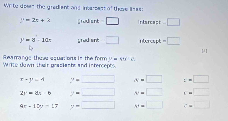 Write down the gradient and intercept of these lines:
y=2x+3 qra =□ intercept =□
radient
y=8-10x gradient =□ intercept =□
[4] 
Rearrange these equations in the form y=mx+c. 
Write down their gradients and intercepts.
x-y=4 y=□ m=□ c=□
2y=8x-6 y=□ m=□ c=□
9x-10y=17 y=□ m=□ c=□