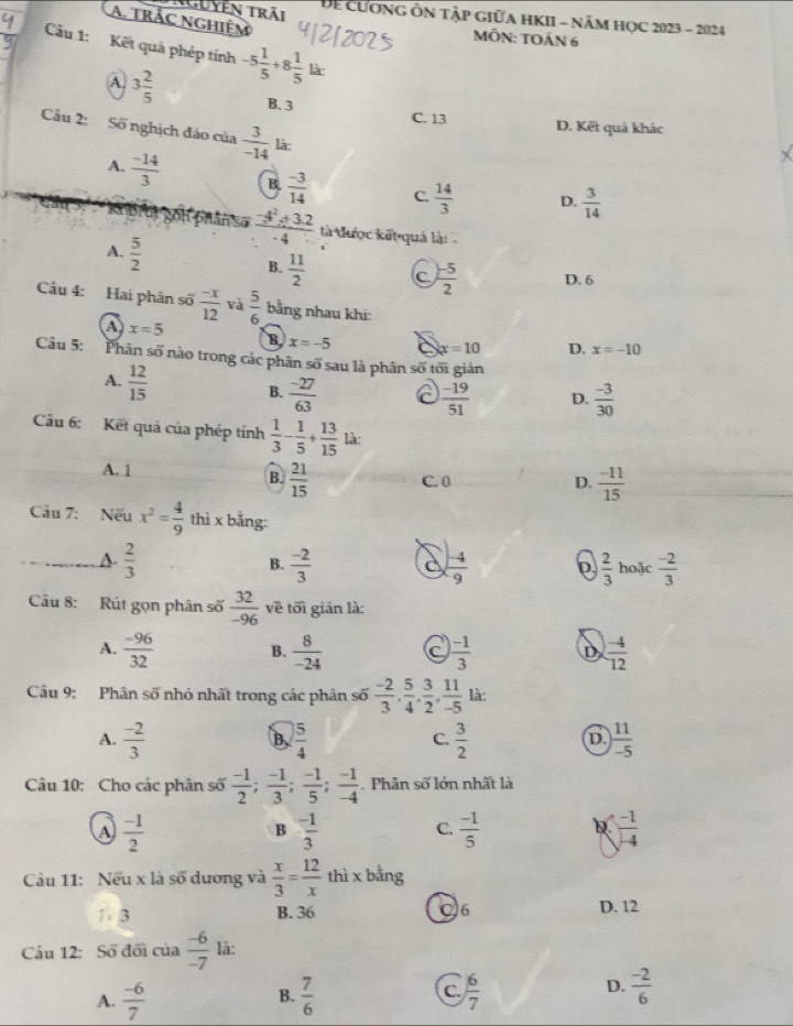 guyễn trải Để CươnG ÔN Tập GIữA HKII - năM HọC 2023 - 2024
A. trắc nghiệm
MÔN: TOÁN 6
Cầu 1: Kết quả phép tính -5 1/5 +8 1/5 lkx
A. 3 2/5  B. 3
C. 13 D. Kết quả khác
Câu 2: Số nghịch đảo của  3/-14  là:
A.  (-14)/3  B.  (-3)/14  C.  14/3  D.  3/14 
bhân số  (-4^2+3.2)/-4  tà được kết quả là
A.  5/2 
B.  11/2  C  (-5)/2  D. 6
Câu 4: Hai phân số  (-x)/12  và  5/6  bằng nhau khi:
A x=5
B x=-5 x=10 D. x=-10
Câu 5: Phân số nào trong các phân số sau là phân số tối gián
A.  12/15 
B.  (-27)/63   (-19)/51  D.  (-3)/30 
Câu 6: Kết quả của phép tính  1/3 - 1/5 + 13/15  là:
A. 1
B  21/15  C. 0 D.  (-11)/15 
Câu 7: Nếu x^2= 4/9  thì x bằng:
A.  2/3   (-2)/3  c  (-4)/-9  D  2/3  hoặc  (-2)/3 
B.
Câu 8: Rút gọn phân số  32/-96  về tối giản là:
A.  (-96)/32  B.  8/-24  C  (-1)/3  D  (-4)/12 
Câu 9: Phân số nhỏ nhất trong các phân số  (-2)/3 , 5/4 , 3/2 , 11/-5 la:
A.  (-2)/3   5/4   3/2   11/-5 
B
C.
D.
Câu 10: Cho các phân số  (-1)/2 ; (-1)/3 ; (-1)/5 ; (-1)/-4 . Phân số lớn nhất là
A  (-1)/2 
B  (-1)/3  C.  (-1)/5  D  (-1)/-4 
Câu 11: Nếu x là số dương và  x/3 = 12/x  thì x bằng
1 3 B. 36 C6 D. 12
Câu 12: Số đối của  (-6)/-7  là:
A.  (-6)/7   7/6  C.  6/7  D.  (-2)/6 
B.