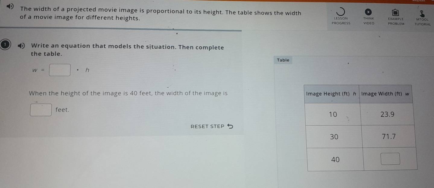 The width of a projected movie image is proportional to its height. The table shows the width THINK 
of a movie image for different heights. PROGRESS LESSON VIDEO PROBLEM EXAMPLE TUTORIAL MTOOL 
Write an equation that models the situation. Then complete 
the table. 
Table
w=□ · h
When the height of the image is 40 feet, the width of the image is
□ feet. 
RESET STEP