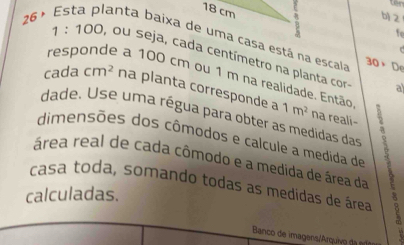 18 cm
b 2
fe 
26 ª Esta planta baixa de uma casa está na escala 30* 5 D
1:100 , ou seja, cada centímetro na planta cor- 
responde a 100 cm ou 1 m na realidade. Então 
cada cm^2 na planta corresponde a 1m^2
al 
dade. Use uma régua para obter as medidas das 
na reali- 
dimensões dos cômodos e calcule a medida de 
área real de cada cômodo e a medida de área da 
casa toda, somando todas as medidas de área a 
calculadas. 
Banco de imagens/Arquivo da n