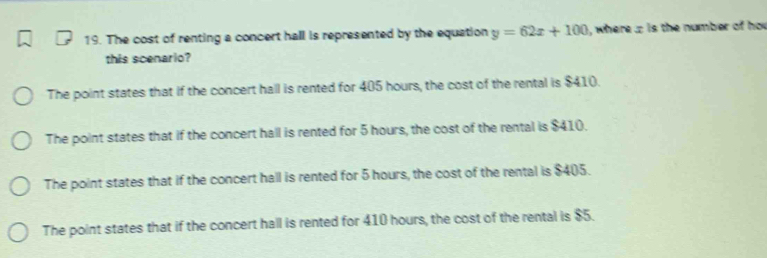 The cost of renting a concert hall is represented by the equation y=62x+100 , where . is the number of ho
this scenario?
The point states that if the concert hall is rented for 405 hours, the cost of the rental is $410.
The point states that if the concert hall is rented for 5 hours, the cost of the rental is $410.
The point states that if the concert hall is rented for 5 hours, the cost of the rental is $405.
The point states that if the concert hall is rented for 410 hours, the cost of the rental is $5.