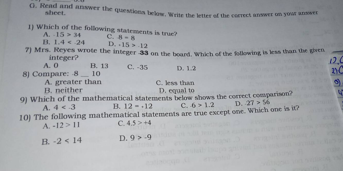 Read and answer the questions below. Write the letter of the correct answer on your answer
sheet.
1) Which of the following statements is true?
A. -15>34 C. -8=8
B. 1.4 D. +15>-12
7) Mrs. Reyes wrote the integer -33 on the board. Which of the following is less than the given_
integer?
1.(
A. 0 B. 13 C. -35 D. 1.2
8) Compare: -8 _10
21C
A. greater than C. less than
0)
B. neither D. equal to
9) Which of the mathematical statements below shows the correct comparison?
a
A. 4 12=+12 C. -6>1.2 D. -27>56
B.
10) The following mathematical statements are true except one. Which one is it?
A. -12>11 C. 4.5>+4
B. -2<14</tex>
D. 9>-9